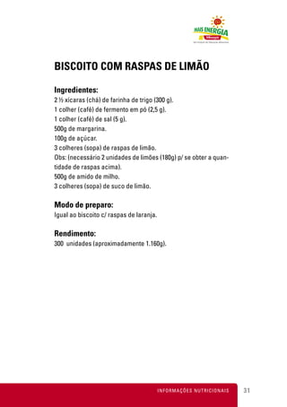 BISCOITO COM RASPAS DE LIMÃO

Ingredientes:
2 ½ xícaras (chá) de farinha de trigo (300 g).
1 colher (café) de fermento em pó (2,5 g).
1 colher (café) de sal (5 g).
500g de margarina.
100g de açúcar.
3 colheres (sopa) de raspas de limão.
Obs: (necessário 2 unidades de limões (180g) p/ se obter a quan-
tidade de raspas acima).
500g de amido de milho.
3 colheres (sopa) de suco de limão.

Modo de preparo:
Igual ao biscoito c/ raspas de laranja.

Rendimento:
300 unidades (aproximadamente 1.160g).




                                          INFORMAÇÕES NUTRICIONAIS   31
 