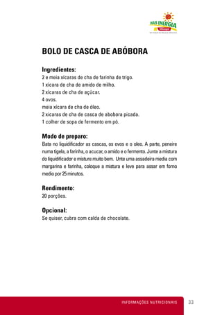 BOLO DE CASCA DE ABÓBORA

Ingredientes:
2 e meia xícaras de cha de farinha de trigo.
1 xícara de cha de amido de milho.
2 xícaras de cha de açúcar.
4 ovos.
meia xícara de cha de óleo.
2 xicaras de cha de casca de abobora picada.
1 colher de sopa de fermento em pó.

Modo de preparo:
Bata no liquidificador as cascas, os ovos e o oleo. A parte, peneire
numa tigela, a farinha, o acucar, o amido e o fermento. Junte a mistura
do liquidificador e misture muito bem. Unte uma assadeira media com
margarina e farinha, coloque a mistura e leve para assar em forno
medio por 25 minutos.

Rendimento:
20 porções.

Opcional:
Se quiser, cubra com calda de chocolate.




                                         INFORMAÇÕES NUTRICIONAIS         33
 