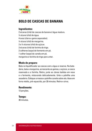 BOLO DE CASCAS DE BANANA

     Ingredientes:
     2 xícaras (chá) de cascas de banana d água madura.
     ½ xícara (chá) de água.
     4 ovos (clara e gema separados).
     ½ xícara (chá) de margarina.
     2 e ½ xícaras (chá) de açúcar.
     3 xícaras (chá) de farinha de trigo.
     2 colheres (sopa) de fermento em pó.
     1 colher (sopa) de canela em pó.
     margarina e farinha de trigo para untar.

     Modo de preparo:
     Bata no liquidificador as cascas com a água e reserve. Na bate-
     deira, bata a margarina, acrescente as gemas, o açúcar, a casca
     reservada e a farinha. Retire, junte as claras batidas em neve
     e o fermento, misturando delicadamente. Unte e polvilhe uma
     assadeira. Coloque a massa e polvilhe canela sobre ela. Asse em
     forno médio, pré-aquecido, por 20 minutos. Retire e sirva.

     Rendimento:
     12 porções.

     Tempo:
     30 minutos.




34   I N F O R M A Ç Õ ES NUTRICIONAIS
 