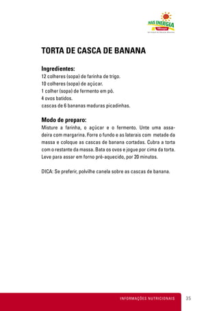 TORTA DE CASCA DE BANANA

Ingredientes:
12 colheres (sopa) de farinha de trigo.
10 colheres (sopa) de açúcar.
1 colher (sopa) de fermento em pó.
4 ovos batidos.
cascas de 6 bananas maduras picadinhas.

Modo de preparo:
Misture a farinha, o açúcar e o fermento. Unte uma assa-
deira com margarina. Forre o fundo e as laterais com metade da
massa e coloque as cascas de banana cortadas. Cubra a torta
com o restante da massa. Bata os ovos e jogue por cima da torta.
Leve para assar em forno pré-aquecido, por 20 minutos.

DICA: Se preferir, polvilhe canela sobre as cascas de banana.




                                     INFORMAÇÕES NUTRICIONAIS      35
 