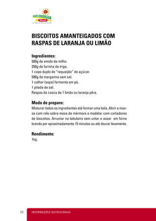 BISCOITOS AMANTEIGADOS COM
     RASPAS DE LARANJA OU LIMÃO

     Ingredientes:
     500g de amido de milho.
     250g de farinha de trigo.
     1 copo duplo de “requeijão” de açúcar.
     500g de margarina sem sal.
     1 colher (sopa) fermento em pó.
     1 pitada de sal.
     Raspas da casca de 1 limão ou laranja pêra.

     Modo de preparo:
     Misturar todos os ingredientes até formar uma bola. Abrir a mas-
     sa com rolo sobre mesa de mármore e modelar com cortadores
     de biscoitos. Arrumar no tabuleiro sem untar e assar em forno
     brando por aproximadamente 15 minutos ou até dourar levemente.

     Rendimento:
     1kg.




36   I N F O R M A Ç Õ ES NUTRICIONAIS
 