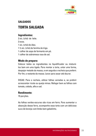 SALGADOS

TORTA SALGADA

Ingredientes:
2 xíc. (chá) de leite.
3 ovos.
1 xíc. (chá) de óleo.
1 ½ xíc. (chá) de farinha de trigo.
1 colher de sopa de fermento em pó.
1 colher de sobremesa rasa de sal.

Modo de preparo:
Colocar todos os ingredientes no liquidificador ou misturá-
los bem em uma tigela. Para montar a torta, untar uma forma,
despejar metade da massa, e em seguida o recheio que preferir.
Por fim, o restante da massa. Levar para assar até dourar.

DICAS: Para o recheio, utilizar folhas variadas e, se preferir
acrescentar ricota ou queijo minas. Refogar bem as folhas com
tomate, cebola, alho e sal.

Rendimento:
15 porções.

As folhas verdes-escuras são ricas em ferro. Para aumentar a
absorção desse ferro, acompanhe essa torta com um delicioso
suco de laranja com limão bem geladinho.




                                      INFORMAÇÕES NUTRICIONAIS   39
 