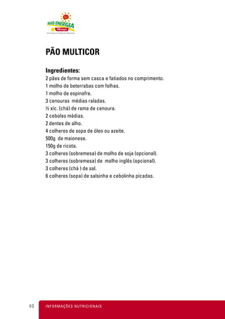 PÃO MULTICOR

     Ingredientes:
     2 pães de forma sem casca e fatiados no comprimento.
     1 molho de beterrabas com folhas.
     1 molho de espinafre.
     3 cenouras médias raladas.
     ½ xíc. (chá) de rama de cenoura.
     2 cebolas médias.
     2 dentes de alho.
     4 colheres de sopa de óleo ou azeite.
     500g de maionese.
     150g de ricota.
     3 colheres (sobremesa) de molho de soja (opcional).
     3 colheres (sobremesa) de molho inglês (opcional).
     3 colheres (chá ) de sal.
     6 colheres (sopa) de salsinha e cebolinha picadas.




40   I N F O R M A Ç Õ ES NUTRICIONAIS
 