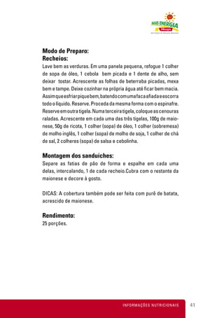 Modo de Preparo:
Recheios:
Lave bem as verduras. Em uma panela pequena, refogue 1 colher
de sopa de óleo, 1 cebola bem picada e 1 dente de alho, sem
deixar tostar. Acrescente as folhas de beterraba picadas, mexa
bem e tampe. Deixe cozinhar na própria água até ficar bem macia.
Assim que esfriar pique bem, batendo com uma faca afiada e escorra
todo o líquido. Reserve. Proceda da mesma forma com o espinafre.
Reserve em outra tigela. Numa terceira tigela, coloque as cenouras
raladas. Acrescente em cada uma das três tigelas, 100g de maio-
nese, 50g de ricota, 1 colher (sopa) de óleo, 1 colher (sobremesa)
de molho inglês, 1 colher (sopa) de molho de soja, 1 colher de chá
de sal, 2 colheres (sopa) de salsa e cebolinha.

Montagem dos sanduíches:
Separe as fatias de pão de forma e espalhe em cada uma
delas, intercalando, 1 de cada recheio.Cubra com o restante da
maionese e decore à gosto.

DICAS: A cobertura também pode ser feita com purê de batata,
acrescido de maionese.

Rendimento:
25 porções.




                                      INFORMAÇÕES NUTRICIONAIS       41
 
