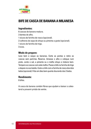 BIFE DE CASCA DE BANANA A MILANESA

     Ingredientes:
     6 cascas de banana madura.
     3 dentes de alho.
     1 xícara de farinha de rosca (opcional).
     2 colheres de sopa de shoyo ou pimenta a gosto (opcional).
     1 xícara de farinha de trigo.
     3 ovos.

     Modo de preparo:
     Lave bem e seque as bananas. Corte as pontas e retire as
     cascas sem partí-las. Reserve. Amasse o alho e coloque num
     prato. Junte o sal, a pimenta ou o molho shoyo e misture bem.
     Tempere as cascas com este molho. Passe o bife na farinha de trigo
     e depois no ovo batido. Cubra o bife com a farinha de rosca dos dois
     lados (opcional). Frite em óleo bem quente dourando dos 2 lados.

     Rendimento:
     6 bifes.

     A casca da banana contém ﬁbras que ajudam a baixar o coles-
     terol e prevenir prisão de ventre.




42   I N F O R M A Ç Õ ES NUTRICIONAIS
 
