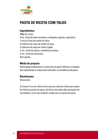 PASTA DE RICOTA COM TALOS

     Ingredientes:
     500g de ricota.
     2 xíc. (chá) de talos picados e refogados (agrião, espinafre).
     1 xícara (chá) de azeite de oliva.
     2 colheres de sopa de molho de soja.
     2 colheres de sopa de molho inglês.
     ½ xíc. (chá) de salsa e cebolinha picadas.
     ½ xíc. (chá) de maionese.
     Sal à gosto.

     Modo de preparo:
     Numa tigela amasse bem a ricota com um garfo. Adicione o restante
     dos ingredientes e misture bem até obter a consistência de pasta.

     Rendimento:
     20 porções.

     A ricota é rica em cálcio e tem poucas calorias. Ideal para quem
     faz dieta de perda de peso. As fibras dos talos dão sensação de
     saciedade e com isso também colaboram na perda de peso.




44   I N F O R M A Ç Õ ES NUTRICIONAIS
 