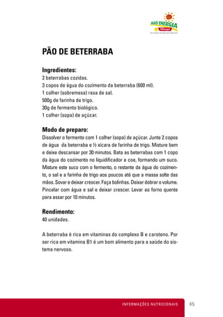 PÃO DE BETERRABA

Ingredientes:
2 beterrabas cozidas.
3 copos de água do cozimento da beterraba (600 ml).
1 colher (sobremesa) rasa de sal.
500g de farinha de trigo.
30g de fermento biológico.
1 colher (sopa) de açúcar.

Modo de preparo:
Dissolver o fermento com 1 colher (sopa) de açúcar. Junte 2 copos
de água da beterraba e ½ xícara de farinha de trigo. Misture bem
e deixe descansar por 30 minutos. Bata as beterrabas com 1 copo
da água do cozimento no liquidificador e coe, formando um suco.
Misture este suco com o fermento, o restante da água do cozimen-
to, o sal e a farinha de trigo aos poucos até que a massa solte das
mãos. Sovar e deixar crescer. Faça bolinhas. Deixar dobrar o volume.
Pincelar com água e sal e deixar crescer. Levar ao forno quente
para assar por 10 minutos.

Rendimento:
40 unidades.

A beterraba é rica em vitaminas do complexo B e caroteno. Por
ser rica em vitamina B1 é um bom alimento para a saúde do sis-
tema nervoso.




                                        INFORMAÇÕES NUTRICIONAIS       45
 