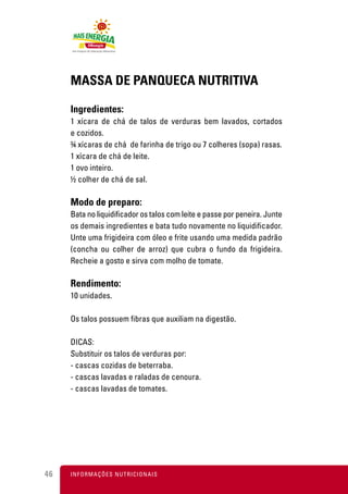 MASSA DE PANQUECA NUTRITIVA

     Ingredientes:
     1 xícara de chá de talos de verduras bem lavados, cortados
     e cozidos.
     ¾ xícaras de chá de farinha de trigo ou 7 colheres (sopa) rasas.
     1 xícara de chá de leite.
     1 ovo inteiro.
     ½ colher de chá de sal.

     Modo de preparo:
     Bata no liquidificador os talos com leite e passe por peneira. Junte
     os demais ingredientes e bata tudo novamente no liquidificador.
     Unte uma frigideira com óleo e frite usando uma medida padrão
     (concha ou colher de arroz) que cubra o fundo da frigideira.
     Recheie a gosto e sirva com molho de tomate.

     Rendimento:
     10 unidades.

     Os talos possuem fibras que auxiliam na digestão.

     DICAS:
     Substituir os talos de verduras por:
     - cascas cozidas de beterraba.
     - cascas lavadas e raladas de cenoura.
     - cascas lavadas de tomates.




46   I N F O R M A Ç Õ ES NUTRICIONAIS
 