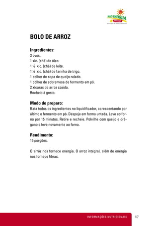 BOLO DE ARROZ

Ingredientes:
3 ovos.
1 xíc. (chá) de óleo.
1 ½ xíc. (chá) de leite.
1 ½ xíc. (chá) de farinha de trigo.
1 colher de sopa de queijo ralado.
1 colher de sobremesa de fermento em pó.
2 xícaras de arroz cozido.
Recheio à gosto.

Modo de preparo:
Bata todos os ingredientes no liquidificador, acrescentando por
último o fermento em pó. Despeje em forma untada. Leve ao for-
no por 15 minutos. Retire e recheie. Polvilhe com queijo e oré-
gano e leve novamente ao forno.

Rendimento:
15 porções.

O arroz nos fornece energia. O arroz integral, além de energia
nos fornece fibras.




                                     INFORMAÇÕES NUTRICIONAIS     47
 
