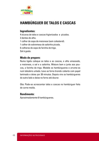 HAMBÚRGUER DE TALOS E CASCAS

     Ingredientes:
     4 xícaras de talos e cascas higienizados e picados.
     2 dentes de alho.
     1 colher de sopa de maionese (sem colesterol).
     1 colher de sobremesa de salsinha picada.
     6 colheres de sopa de farinha de trigo.
     Sal à gosto.

     Modo de preparo:
     Numa tigela coloque os talos e as cascas, o alho amassado,
     a maionese, o sal e a salsinha. Misture bem e junte aos pou-
     cos, a farinha de trigo. Modele os hambúrgueres e arrume-os
     num tabuleiro untado. Leve ao forno brando coberto com papel
     laminado e deixe por 30 minutos. Depois vire os hambúrgueres
     do outro lado e deixe no forno até dourar.

     Obs: Pode-se acrescentar talos e cascas no hambúrguer feito
     de carne moída.

     Rendimento:
     Aproximadamente 6 hambúrgueres.




48   I N F O R M A Ç Õ ES NUTRICIONAIS
 