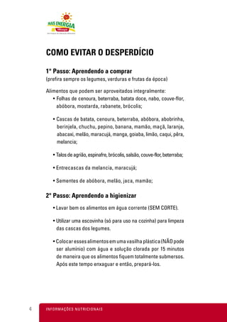 COMO EVITAR O DESPERDÍCIO

    1° Passo: Aprendendo a comprar
    (prefira sempre os legumes, verduras e frutas da época)

    Alimentos que podem ser aproveitados integralmente:
       • Folhas de cenoura, beterraba, batata doce, nabo, couve-flor,
         abóbora, mostarda, rabanete, brócolis;

        • Cascas de batata, cenoura, beterraba, abóbora, abobrinha,
          berinjela, chuchu, pepino, banana, mamão, maçã, laranja,
          abacaxi, melão, maracujá, manga, goiaba, limão, caqui, pêra,
          melancia;

        • Talos de agrião, espinafre, brócolis, salsão, couve-flor, beterraba;

        • Entrecascas da melancia, maracujá;

        • Sementes de abóbora, melão, jaca, mamão;

    2° Passo: Aprendendo a higienizar
        • Lavar bem os alimentos em água corrente (SEM CORTE).

        • Utilizar uma escovinha (só para uso na cozinha) para limpeza
          das cascas dos legumes.

        • Colocar esses alimentos em uma vasilha plástica (NÃO pode
          ser alumínio) com água e solução clorada por 15 minutos
          de maneira que os alimentos fiquem totalmente submersos.
          Após este tempo enxaguar e então, prepará-los.




4   I N F O R M A Ç Õ ES NUTRICIONAIS
 