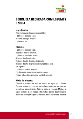 BERINJELA RECHEADA COM LEGUMES
E SOJA

Ingredientes:
2 berinjelas grandes com casca (600g).
1 colher de sopa de água.
½ colher de sopa de óleo.
1 pitada de sal.

Recheio:
1 colher de sopa de óleo.
2 cebolas médias picadas.
1 pimentão vermelho picado.
6 dentes de alho picados.
½ xícara de chá de polpa de tomate.
½ xícara de chá de proteína texturizada de soja.
Sal a gosto.
1 colher de chá de orégano.
2 colheres de sopa de manjericão picado.
Talos e folhas de espinafre e agrião (1 xícara).

Modo de preparo:
Coloque a proteína de soja de molho em água por 2 horas.
Escorra e reserve. Lave as berinjelas e corte-as ao meio no
sentido do comprimento. Retire a polpa e reserve. Misture a
água, o óleo e o sal. Passe esta mistura dentro das berinjelas
e leve ao forno (200º) por 12 minutos. Retire do forno e reserve.




                                      INFORMAÇÕES NUTRICIONAIS      49
 