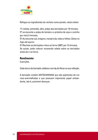 Refogue os ingredientes do recheio numa panela, nesta ordem:

     1º) cebola, pimentão, alho, polpa das berinjelas por 10 minutos.
     2º) acrescente a polpa de tomate e a proteína de soja e cozinhe
     por mais 5 minutos.
     3º) Acrescente sal, orégano, manjericão, talos e folhas. Deixe no
     fogo até apurar.
     4º) Recheie as berinjelas e leve ao forno (200º) por 15 minutos.
     Se quiser, pode colocar mussarela ralada sobre as berinjelas
     antes de ir ao forno.

     Rendimento:
     4 porções.

     Cada barco de berinjela colabora com 4g de fibras na sua refeição.

     A berinjela contém ANTOCIANINAS que são pigmentos de cor
     roxa-avermelhadas e que possuem importante papel antioxi-
     dante, isto é, previnem doenças.




50   I N F O R M A Ç Õ ES NUTRICIONAIS
 