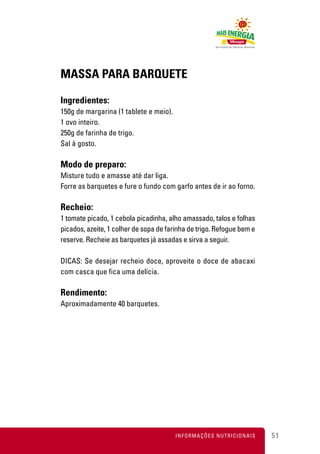 MASSA PARA BARQUETE

Ingredientes:
150g de margarina (1 tablete e meio).
1 ovo inteiro.
250g de farinha de trigo.
Sal à gosto.

Modo de preparo:
Misture tudo e amasse até dar liga.
Forre as barquetes e fure o fundo com garfo antes de ir ao forno.

Recheio:
1 tomate picado, 1 cebola picadinha, alho amassado, talos e folhas
picados, azeite, 1 colher de sopa de farinha de trigo. Refogue bem e
reserve. Recheie as barquetes já assadas e sirva a seguir.

DICAS: Se desejar recheio doce, aproveite o doce de abacaxi
com casca que fica uma delícia.

Rendimento:
Aproximadamente 40 barquetes.




                                        INFORMAÇÕES NUTRICIONAIS       51
 