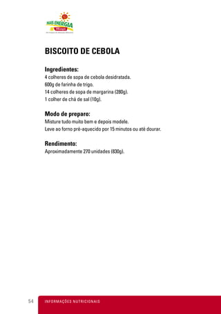 BISCOITO DE CEBOLA

     Ingredientes:
     4 colheres de sopa de cebola desidratada.
     600g de farinha de trigo.
     14 colheres de sopa de margarina (280g).
     1 colher de chá de sal (10g).

     Modo de preparo:
     Misture tudo muito bem e depois modele.
     Leve ao forno pré-aquecido por 15 minutos ou até dourar.

     Rendimento:
     Aproximadamente 270 unidades (830g).




54   I N F O R M A Ç Õ ES NUTRICIONAIS
 