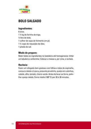 BOLO SALGADO

     Ingredientes:
     6 ovos.
     1 ½ kg de farinha de trigo.
     ½ litro de leite.
     1 colher de sopa de fermento em pó.
     1 ½ copo de requeijão de óleo.
     1 pitada de sal.

     Modo de preparo:
     Bater todos os ingredientes na batedeira até homogeneizar. Untar
     um tabuleiro e enfarinhar. Colocar a massa e, por cima, o recheio.

     Recheio:
     Fazer um refogado bem gostoso com folhas e talos de espinafre,
     cenoura ralada c/casca, presunto picadinho, queijo em cubinhos,
     cebola, alho, tomate, cheiro-verde. Antes de levar ao forno, polvi-
     lhar queijo ralado. Forno médio (180º C) por 20 à 30 minutos.




56   I N F O R M A Ç Õ ES NUTRICIONAIS
 