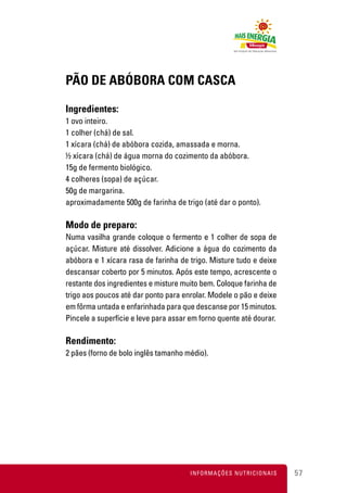 PÃO DE ABÓBORA COM CASCA

Ingredientes:
1 ovo inteiro.
1 colher (chá) de sal.
1 xícara (chá) de abóbora cozida, amassada e morna.
½ xícara (chá) de água morna do cozimento da abóbora.
15g de fermento biológico.
4 colheres (sopa) de açúcar.
50g de margarina.
aproximadamente 500g de farinha de trigo (até dar o ponto).

Modo de preparo:
Numa vasilha grande coloque o fermento e 1 colher de sopa de
açúcar. Misture até dissolver. Adicione a água do cozimento da
abóbora e 1 xícara rasa de farinha de trigo. Misture tudo e deixe
descansar coberto por 5 minutos. Após este tempo, acrescente o
restante dos ingredientes e misture muito bem. Coloque farinha de
trigo aos poucos até dar ponto para enrolar. Modele o pão e deixe
em fôrma untada e enfarinhada para que descanse por 15 minutos.
Pincele a superfície e leve para assar em forno quente até dourar.

Rendimento:
2 pães (forno de bolo inglês tamanho médio).




                                      INFORMAÇÕES NUTRICIONAIS       57
 