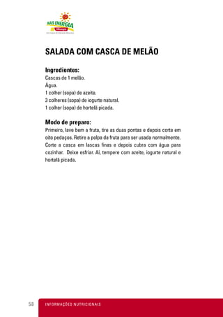 SALADA COM CASCA DE MELÃO

     Ingredientes:
     Cascas de 1 melão.
     Água.
     1 colher (sopa) de azeite.
     3 colheres (sopa) de iogurte natural.
     1 colher (sopa) de hortelã picada.

     Modo de preparo:
     Primeiro, lave bem a fruta, tire as duas pontas e depois corte em
     oito pedaços. Retire a polpa da fruta para ser usada normalmente.
     Corte a casca em lascas finas e depois cubra com água para
     cozinhar. Deixe esfriar. Aí, tempere com azeite, iogurte natural e
     hortelã picada.




58   I N F O R M A Ç Õ ES NUTRICIONAIS
 