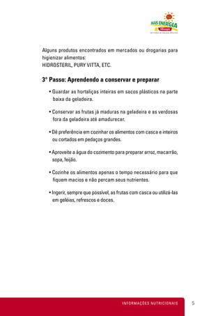 Alguns produtos encontrados em mercados ou drogarias para
higienizar alimentos:
HIDROSTERIL, PURY VITTA, ETC.

3° Passo: Aprendendo a conservar e preparar
  • Guardar as hortaliças inteiras em sacos plásticos na parte
    baixa da geladeira.

  • Conservar as frutas já maduras na geladeira e as verdosas
    fora da geladeira até amadurecer.

  • Dê preferência em cozinhar os alimentos com casca e inteiros
    ou cortados em pedaços grandes.

  • Aproveite a água do cozimento para preparar arroz, macarrão,
    sopa, feijão.

  • Cozinhe os alimentos apenas o tempo necessário para que
    fiquem macios e não percam seus nutrientes.

  • Ingerir, sempre que possível, as frutas com casca ou utilizá-las
    em geléias, refrescos e doces.




                                       INFORMAÇÕES NUTRICIONAIS        5
 