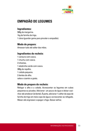EMPADÃO DE LEGUMES

Ingredientes:
500g de margarina.
1kg de farinha de trigo.
1 clara (guardar gema para pincelar o empadão).

Modo de preparo:
Amassar tudo até soltar das mãos.

Ingredientes do recheio:
1 cenoura com casca.
1 chuchu com casca.
2 inhames.
1 abobrinha verde com casca.
300g de repolho.
1 cebola pequena.
2 dentes de alho.
salsa e coentro a gosto.

Modo de preparo do recheio:
Refogar o alho e a cebola. Acrescentar os legumes em cubos
pequenos ou picados. Adicionar um pouco de água e deixar cozi-
nhar até amolecer (al dente). À parte, adicionar 1 colher de sopa de
farinha de trigo em meio copo de água e acrescentar ao refogado.
Mexer até engrossar e apagar o fogo. Deixar esfriar.




                                        INFORMAÇÕES NUTRICIONAIS       59
 