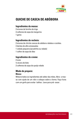 QUICHE DE CASCA DE ABÓBORA

Ingredientes da massa:
2 xícaras de farinha de trigo
3 colheres de sopa de margarina
1 gema

Ingredientes do recheio:
2 xícaras de chá de cascas de abóbora raladas e cozidas.
2 dentes de alho amassados
1 cebola pequena (picadinha ou ralada)
1 colher de sopa de óleo

Ingredientes do creme:
2 ovos
½ xícara de leite
2 colheres de sopa de queijo ralado

Modo de preparo:
Massa:
Misture todos os ingredientes até soltar das mãos. Abra a mas-
sa com ajuda de um rolo e coloque sobre a forma. Faça furos
com um garfo para evitar bolhas . Leve para pré- assar .




                                      INFORMAÇÕES NUTRICIONAIS   61
 