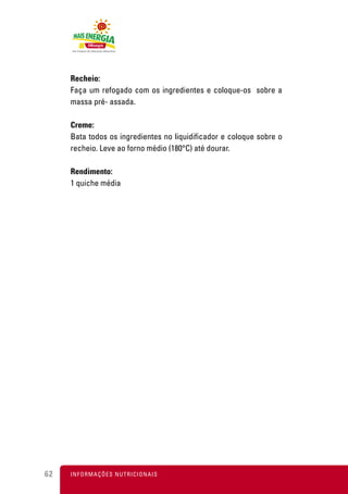 Recheio:
     Faça um refogado com os ingredientes e coloque-os sobre a
     massa pré- assada.

     Creme:
     Bata todos os ingredientes no liquidificador e coloque sobre o
     recheio. Leve ao forno médio (180°C) até dourar.

     Rendimento:
     1 quiche média




62   I N F O R M A Ç Õ ES NUTRICIONAIS
 