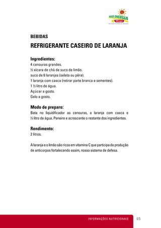 BEBIDAS

REFRIGERANTE CASEIRO DE LARANJA

Ingredientes:
4 cenouras grandes.
½ xícara de chá de suco de limão.
suco de 6 laranjas (seleta ou pêra).
1 laranja com casca (retirar parte branca e sementes).
1 ½ litro de água.
Açúcar a gosto.
Gelo a gosto.

Modo de preparo:
Bata no liquidificador as cenouras, a laranja com casca e
½ litro de água. Peneire e acrescente o restante dos ingredientes.

Rendimento:
2 litros.

A laranja e o limão são ricos em vitamina C que participa da produção
de anticorpos fortalecendo assim, nosso sistema de defesa.




                                        INFORMAÇÕES NUTRICIONAIS        65
 