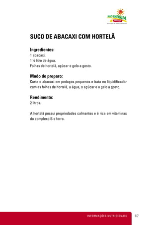 SUCO DE ABACAXI COM HORTELÃ

Ingredientes:
1 abacaxi.
1 ½ litro de água.
Folhas de hortelã, açúcar e gelo a gosto.

Modo de preparo:
Corte o abacaxi em pedaços pequenos e bata no liquidificador
com as folhas de hortelã, a água, o açúcar e o gelo a gosto.

Rendimento:
2 litros.

A hortelã possui propriedades calmantes e é rica em vitaminas
do complexo B e ferro.




                                      INFORMAÇÕES NUTRICIONAIS   67
 