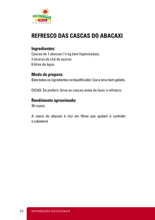 REFRESCO DAS CASCAS DO ABACAXI

     Ingredientes:
     Cascas de 1 abacaxi ( ½ kg bem higienizadas).
     2 xícaras de chá de açúcar.
     6 litros de água.

     Modo de preparo:
     Bata todos os ingredientes no liquidificador. Coe e sirva bem gelado.

     DICAS: Se preferir, ferva as cascas antes de fazer o refresco.

     Rendimento aproximado:
     30 copos.

     A casca do abacaxi é rica em fibras que ajudam a controlar
     o colesterol.




68   I N F O R M A Ç Õ ES NUTRICIONAIS
 
