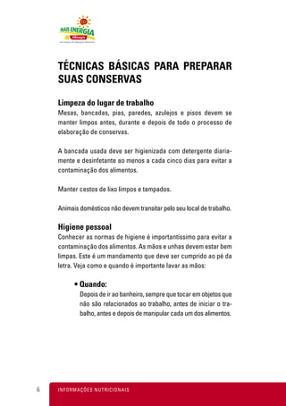 TÉCNICAS BÁSICAS PARA PREPARAR
    SUAS CONSERVAS

    Limpeza do lugar de trabalho
    Mesas, bancadas, pias, paredes, azulejos e pisos devem se
    manter limpos antes, durante e depois de todo o processo de
    elaboração de conservas.

    A bancada usada deve ser higienizada com detergente diaria-
    mente e desinfetante ao menos a cada cinco dias para evitar a
    contaminação dos alimentos.

    Manter cestos de lixo limpos e tampados.

    Animais domésticos não devem transitar pelo seu local de trabalho.

    Higiene pessoal
    Conhecer as normas de higiene é importantíssimo para evitar a
    contaminação dos alimentos. As mãos e unhas devem estar bem
    limpas. Este é um mandamento que deve ser cumprido ao pé da
    letra. Veja como e quando é importante lavar as mãos:

           • Quando:
              Depois de ir ao banheiro, sempre que tocar em objetos que
              não são relacionados ao trabalho, antes de iniciar o tra-
              balho, antes e depois de manipular cada um dos alimentos.




6   I N F O R M A Ç Õ ES NUTRICIONAIS
 