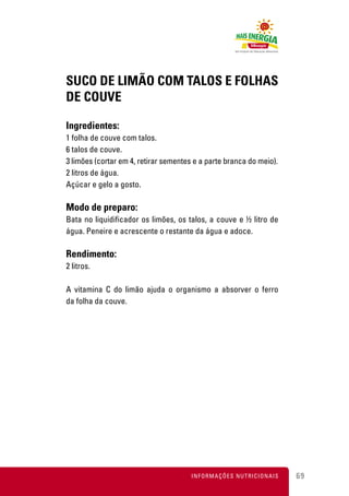 SUCO DE LIMÃO COM TALOS E FOLHAS
DE COUVE

Ingredientes:
1 folha de couve com talos.
6 talos de couve.
3 limões (cortar em 4, retirar sementes e a parte branca do meio).
2 litros de água.
Açúcar e gelo a gosto.

Modo de preparo:
Bata no liquidificador os limões, os talos, a couve e ½ litro de
água. Peneire e acrescente o restante da água e adoce.

Rendimento:
2 litros.

A vitamina C do limão ajuda o organismo a absorver o ferro
da folha da couve.




                                       INFORMAÇÕES NUTRICIONAIS      69
 