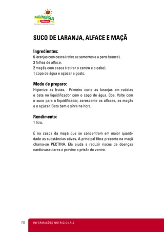 SUCO DE LARANJA, ALFACE E MAÇÃ

     Ingredientes:
     6 laranjas com casca (retire as sementes e a parte branca).
     3 folhas de alface.
     2 maçãs com casca (retirar o centro e o cabo).
     1 copo de água e açúcar a gosto.

     Modo de preparo:
     Higienize as frutas. Primeiro corte as laranjas em rodelas
     e bata no liquidificador com o copo de água. Coe. Volte com
     o suco para o liquidificador, acrescente as alfaces, as maçãs
     e o açúcar. Bata bem e sirva na hora.

     Rendimento:
     1 litro.

     É na casca da maçã que se concentram em maior quanti-
     dade as substâncias ativas. A principal fibra presente na maçã
     chama-se PECTINA. Ela ajuda a reduzir riscos de doenças
     cardiovasculares e previne a prisão de ventre.




70   I N F O R M A Ç Õ ES NUTRICIONAIS
 