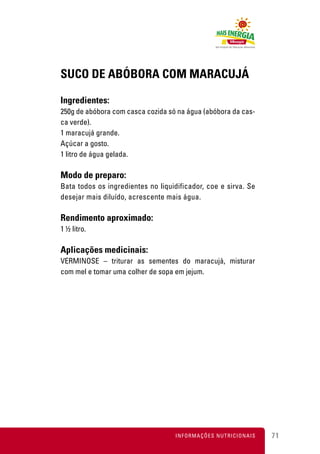 SUCO DE ABÓBORA COM MARACUJÁ

Ingredientes:
250g de abóbora com casca cozida só na água (abóbora da cas-
ca verde).
1 maracujá grande.
Açúcar a gosto.
1 litro de água gelada.

Modo de preparo:
Bata todos os ingredientes no liquidificador, coe e sirva. Se
desejar mais diluído, acrescente mais água.

Rendimento aproximado:
1 ½ litro.

Aplicações medicinais:
VERMINOSE – triturar as sementes do maracujá, misturar
com mel e tomar uma colher de sopa em jejum.




                                    INFORMAÇÕES NUTRICIONAIS    71
 