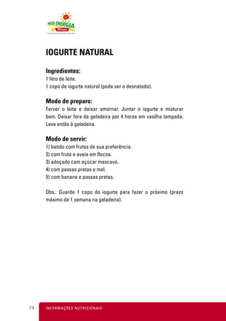 IOGURTE NATURAL

     Ingredientes:
     1 litro de leite.
     1 copo de iogurte natural (pode ser o desnatado).

     Modo de preparo:
     Ferver o leite e deixar amornar. Juntar o iogurte e misturar
     bem. Deixar fora da geladeira por 4 horas em vasilha tampada.
     Leve então à geladeira.

     Modo de servir:
     1) batido com frutas de sua preferência.
     2) com fruta e aveia em flocos.
     3) adoçado com açúcar mascavo.
     4) com passas pretas e mel.
     5) com banana e passas pretas.

     Obs.: Guarde 1 copo do iogurte para fazer o próximo (prazo
     máximo de 1 semana na geladeira).




74   I N F O R M A Ç Õ ES NUTRICIONAIS
 