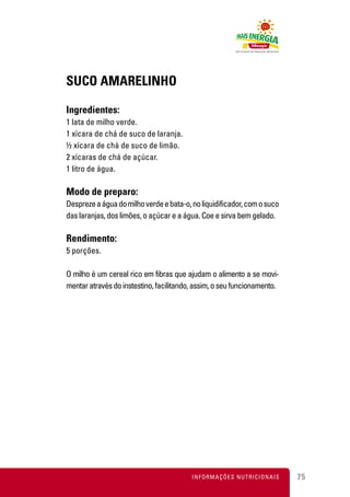 SUCO AMARELINHO

Ingredientes:
1 lata de milho verde.
1 xícara de chá de suco de laranja.
½ xícara de chá de suco de limão.
2 xícaras de chá de açúcar.
1 litro de água.

Modo de preparo:
Despreze a água do milho verde e bata-o, no liquidificador, com o suco
das laranjas, dos limões, o açúcar e a água. Coe e sirva bem gelado.

Rendimento:
5 porções.

O milho é um cereal rico em fibras que ajudam o alimento a se movi-
mentar através do instestino, facilitando, assim, o seu funcionamento.




                                         INFORMAÇÕES NUTRICIONAIS        75
 