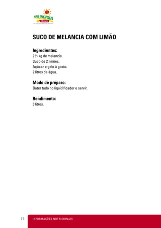 SUCO DE MELANCIA COM LIMÃO

     Ingredientes:
     2 ½ kg de melancia.
     Suco de 2 limões.
     Açúcar e gelo à gosto.
     2 litros de água.

     Modo de preparo:
     Bater tudo no liquidificador e servir.

     Rendimento:
     3 litros.




76   I N F O R M A Ç Õ ES NUTRICIONAIS
 