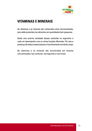 VITAMINAS E MINERAIS

As vitaminas e os minerais são conhecidos como micronutrientes,
pois estão presentes nos alimentos em quantidades bem pequenas.

Existe uma enorme variedade desses nutrientes no organismo e
cada um desempenha uma ou várias funções diferentes. Por isso a
presença de todos é essencial para o funcionamento normal do corpo.

As vitaminas e os minerais são encontrados em maiores
concentrações nas verduras, nos legumes e nas frutas.




                                       INFORMAÇÕES NUTRICIONAIS       79
 