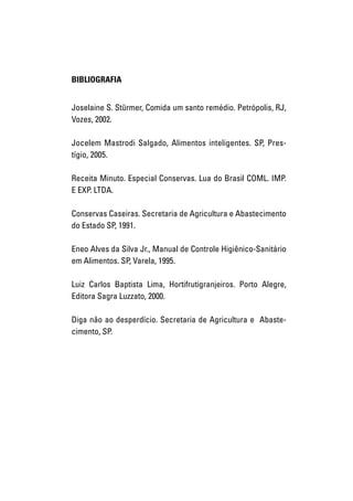 BIBLIOGRAFIA


     Joselaine S. Stürmer, Comida um santo remédio. Petrópolis, RJ,
     Vozes, 2002.

     Jocelem Mastrodi Salgado, Alimentos inteligentes. SP, Pres-
     tígio, 2005.

     Receita Minuto. Especial Conservas. Lua do Brasil COML. IMP.
     E EXP. LTDA.

     Conservas Caseiras. Secretaria de Agricultura e Abastecimento
     do Estado SP, 1991.

     Eneo Alves da Silva Jr., Manual de Controle Higiênico-Sanitário
     em Alimentos. SP, Varela, 1995.

     Luiz Carlos Baptista Lima, Hortifrutigranjeiros. Porto Alegre,
     Editora Sagra Luzzato, 2000.

     Diga nâo ao desperdício. Secretaria de Agricultura e Abaste-
     cimento, SP.




82   I N F O R M A Ç Õ ES NUTRICIONAIS
 