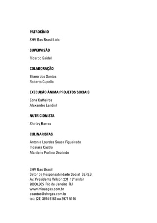 PATROCÍNIO

SHV Gas Brasil Ltda

SUPERVISÃO

Ricardo Saidel

COLABORAÇÃO

Eliana dos Santos
Roberto Cupello

EXECUÇÃO ÂNIMA PROJETOS SOCIAIS

Edna Calheiros
Alexandre LandinI

NUTRICIONISTA

Shirley Barros

CULINARISTAS

Antonia Lourdes Sousa Figueiredo
Indaiara Castro
Marilene Porfino Deolindo



SHV Gas Brasil
Setor de Responsabilidade Social SERES
Av. Presidente Wilson 231 19º andar
20030.905 Rio de Janeiro RJ
www.minasgas.com.br
esantos@shvgas.com.br
tel.: (21) 3974 5163 ou 3974 5146


                                   INFORMAÇÕES NUTRICIONAIS
 