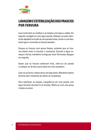 LAVAGEM E ESTERILIZAÇÃO DOS FRASCOS
    POR FERVURA

    Lave muito bem as vasilhas e as tampas com água e sabão. Em
    seguida, enxágüe-os com água quente. Coloque um pano (teci-
    do de algodão) no fundo de uma panela funda, encha-a com bas-
    tante água e acomode os frascos lavados.

    Cerque os frascos com panos limpos, evitando que os fras-
    cos batam entre si durante o cozimento. Quando a água co-
    meçar a ferver, mantenha no fogo por mais 10 minutos. Apague
    em seguida.

    Assim que os frascos estiverem frios, retire-os da panela
    e coloque-os de boca para baixo em uma assadeira.

    Leve-os ao forno e deixe secar em fogo baixo. Mantenha dentro
    do forno até o momento de utilizar os recipientes.

    Para esterilizar as tampas, mergulhe-as em uma panela com
    água fervente durante 5 à 6 minutos. Retire-as com uma pinça
    e deixe-as secar.




8   I N F O R M A Ç Õ ES NUTRICIONAIS
 