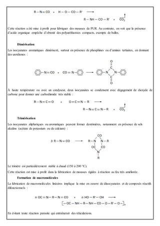 Cette réaction a été mise à profit pour fabriquer des mousses de PUR. Au contraire, on voit que la présence
d’acide organique empêche d’obtenir des polyuréthannes compacts, exempts de bulles.
Dimérisation
Les isocyanates aromatiques dimérisent, surtout en présence de phosphines ou d’amines tertiaires, en donnant
des uretdiones :
À haute température ou avec un catalyseur, deux isocyanates se condensent avec dégagement de dioxyde de
carbone pour donner une carbodiimide très stable :
Trimérisation
Les isocyanates aliphatiques ou aromatiques peuvent former destrimères, notamment en présence de sels
alcalins (acétate de potassium ou de calcium) :
Le trimère est particulièrement stable à chaud (150 à 200 °C).
Cette réaction est mise à profit dans la fabrication de mousses rigides à réaction au feu très améliorée.
Formation de macromolécules
La fabrication de macromolécules linéaires implique la mise en oeuvre de diisocyanates et de composés réactifs
difonctionnels :
En évitant toute réaction parasite qui entraînerait des réticulations.
 