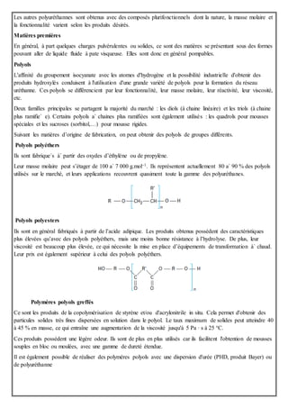 Les autres polyuréthannes sont obtenus avec des composés plurifonctionnels dont la nature, la masse molaire et
la fonctionnalité varient selon les produits désirés.
Matières premières
En général, à part quelques charges pulvérulentes ou solides, ce sont des matières se présentant sous des formes
pouvant aller de liquide fluide à pate visqueuse. Elles sont donc en général pompables.
Polyols
L'affinité du groupement isocyanate avec les atomes d'hydrogène et la possibilité industrielle d'obtenir des
produits hydroxylés conduisent à l'utilisation d'une grande variété de polyols pour la formation du réseau
uréthanne. Ces polyols se différencient par leur fonctionnalité, leur masse molaire, leur réactivité, leur viscosité,
etc.
Deux familles principales se partagent la majorité du marché : les diols (à chaine linéaire) et les triols (à chaine
plus ramifie´ e). Certains polyols a` chaines plus ramifiées sont également utilisés : les quadrols pour mousses
spéciales et les sucroses (sorbitol,…) pour mousse rigides.
Suivant les matières d’origine de fabrication, on peut obtenir des polyols de groupes différents.
Polyols polyéthers
Ils sont fabrique´s à` partir des oxydes d’éthylène ou de propylène.
Leur masse molaire peut s’étager de 100 a` 7 000 g.mol–1. Ils représentent actuellement 80 a` 90 % des polyols
utilisés sur le marché, et leurs applications recouvrent quasiment toute la gamme des polyuréthanes.
Polyols polyesters
Ils sont en général fabriqués à partir de l’acide adipique. Les produits obtenus possèdent des caractéristiques
plus élevées qu’avec des polyols polyéthers, mais une moins bonne résistance à l’hydrolyse. De plus, leur
viscosité est beaucoup plus élevée, ce qui nécessite la mise en place d’équipements de transformation à` chaud.
Leur prix est également supérieur à celui des polyols polyéthers.
Polymères polyols greffés
Ce sont les produits de la copolymérisation de styrène et/ou d'acrylonitrile in situ. Cela permet d'obtenir des
particules solides très fines dispersées en solution dans le polyol. Le taux maximum de solides peut atteindre 40
à 45 % en masse, ce qui entraîne une augmentation de la viscosité jusqu'à 5 Pa · s à 25 °C.
Ces produits possèdent une légère odeur. Ils sont de plus en plus utilisés car ils facilitent l'obtention de mousses
souples en bloc ou moulées, avec une gamme de dureté étendue.
Il est également possible de réaliser des polymères polyols avec une dispersion d'urée (PHD, produit Bayer) ou
de polyuréthanne
 