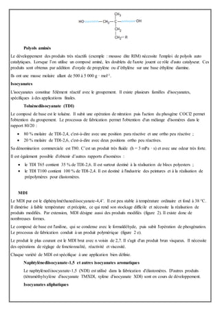 Polyols aminés
Le développement des produits très réactifs (exemple : mousse dite RIM) nécessite l'emploi de polyols auto
catalytiques. Lorsque l’on utilise un composé aminé, les doublets de l'azote jouent ce rôle d'auto catalyseur. Ces
produits sont obtenus par addition d'oxyde de propylène ou d’éthylène sur une base éthylène diamine.
Ils ont une masse molaire allant de 500 à 5 000 g · mol-1.
Isocyanates
L'isocyanates constitue l'élément réactif avec le groupement. Il existe plusieurs familles d'isocyanates,
spécifiques à des applications finales.
Toluènediisocyanate (TDI)
Le composé de base est le toluène. Il subit une opération de nitration puis l'action du phosgène COCl2 permet
l'obtention du groupement. Le processus de fabrication permet l'obtention d'un mélange d'isomères dans le
rapport 80/20 :
 80 % molaire de TDI-2,4, c'est-à-dire avec une position para réactive et une ortho peu réactive ;
 20 % molaire de TDI-2,6, c'est-à-dire avec deux positions ortho peu réactives.
Sa dénomination commerciale est T80. C’est un produit très fluide (h = 3 mPa · s) et avec une odeur très forte.
Il est également possible d'obtenir d’autres rapports d'isomères :
 le TDI T65 contient 35 % de TDI-2,6. Il est surtout destiné à la réalisation de blocs polyesters ;
 le TDI T100 contient 100 % de TDI-2,4. Il est destiné à l'industrie des peintures et à la réalisation de
prépolymères pour élastomères.
MDI
Le MDI pur est le diphénylméthanediisocyanate-4,4’. Il est peu stable à température ordinaire et fond à 38 °C.
Il dimérise à faible température et précipite, ce qui rend son stockage difficile et nécessite la réalisation de
produits modifiés. Par extension, MDI désigne aussi des produits modifiés (figure 2). Il existe donc de
nombreuses formes.
Le composé de base est l'aniline, qui se condense avec le formaldéhyde, puis subit l'opération de phosgénation.
Le processus de fabrication conduit à un produit polymérique (figure 2 e).
Le produit le plus courant est le MDI brut avec n voisin de 2,7. Il s'agit d'un produit brun visqueux. Il nécessite
des opérations de réglage de fonctionnalité, réactivité et viscosité.
Chaque variété de MDI est spécifique à une application bien définie.
Naphtylènediisocyanate-1,5 et autres isocyanates aromatiques
Le naphtylènediisocyanate-1,5 (NDI) est utilisé dans la fabrication d'élastomères. D'autres produits
(tétraméthylxylène d'isocyanate TMXDI, xylène d'isocyanate XDI) sont en cours de développement.
Isocyanates aliphatiques
 