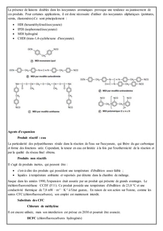 La présence de liaisons doubles dans les isocyanates aromatiques provoque une tendance au jaunissement de
ces produits. Pour certaines applications, il est donc nécessaire d'utiliser des isocyanates aliphatiques (peintures,
vernis, élastomères).Ce sont principalement :
 HDI (hexaméthylènediisocyanate)
 IPDI (isophoronediisocyanate)
 MDI hydrogéné
 CHDI (trans-1,4-cyclohexane d'isocyanate).
Agents d’expansion
Produit réactif : eau
La particularité des polyuréthannes réside dans la réaction de l'eau sur l'isocyanate, qui libère du gaz carbonique
et forme des fonctions urée. Cependant, la teneur en eau est limitée à la fois par l'exothermicité de la réaction et
par la qualité du réseau final obtenu.
Produits non réactifs
Il s’agit de produits inertes, qui peuvent être :
 c'est-à-dire des produits qui possèdent une température d'ébullition assez faible ;
 liquides à température ambiante et vaporisés par détente dans la chambre de mélange.
Jusque dans les années 1990, l'expansion était assurée par un produit qui présente de grands avantages. Le
trichlorofluorométhane CCl3F (F11). Ce produit possède une température d'ébullition de 23,8 °C et une
conductivité thermique de 7,8 mW · m-1 · K-1 à l’état gazeux.. En raison de son action sur l'ozone, comme les
autres CFC (chlorofluorocarbures), son emploi est maintenant interdit.
Substituts des CFC
Chlorure de méthylène
Il est encore utilisée, mais son interdiction est prévue en 2030 et pourrait être avancée.
HCFC (chlorofluorocarbures hydrogénés)
 