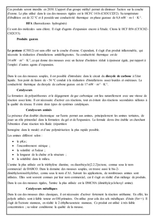 Ces produits seront interdits en 2030. L'apport d'un groupe méthyl permet de diminuer l'action sur la couche
d'ozone. Le plus utilisé dans le cas des mousses rigides est le HCFC 141b (CH3CCl2F2). Sa température
d'ébullition est de 32 °C et il possède une conductivité thermique en phase gazeuse de 8,8 mW · m-1 · K-1.
HFA (fluoroalcanes hydrogénés)
Ce sont des molécules sans chlore. Il s'agit d'agents d'expansion encore à l'étude. Citons le HCF B56 (CF3CH2-
CH2CF3).
Produits gazeux
Le pentane (C5H12) est sans effet sur la couche d'ozone. Cependant, il s'agit d'un produit inflammable, qui
nécessite la réalisation d'installations antidéflagrantes. Sa conductivité thermique est de
14 mW · m-1 · K-1, ce qui donne des mousses avec un facteur d'isolation réduit à épaisseur égale, par rapport à
l’emploi d’autres agents d’expansion.
Dans le cas des mousses souples, il est possible d'introduire dans le circuit du dioxyde de carbone à l’état
liquide. Son point de fusion de - 56 °C conduit à la réalisation d'installations assez lourdes et onéreuses. La
conductivité thermique du dioxyde de carbone gazeux est de 17 mW · m-1 · K-1.
Catalyseurs
La formation de polyuréthannes et le dégagement de gaz carbonique ont lieu naturellement avec une vitesse de
réaction assez lente. Il est nécessaire d'activer ces réactions, tout en évitant des réactions secondaires néfastes à
la qualité du réseau. Il existe deux types de systèmes catalytiques.
Catalyseurs aminés
La présence d'un doublet électronique sur l'azote permet aux amines, principalement les amines tertiaires, de
jouer un rôle primordial dans la formation du gel et de l'expansion. La formule devra être établie en cherchant
l'obtention d'une réaction très fluide (répartition
homogène dans le moule) et d’une polymérisation la plus rapide possible.
Les amines diffèrent selon :
 le pKa ;
 l’encombrement stérique ;
 la volatilité et l'odeur ;
 la longueur de la chaîne et la structure ;
 la solubilité dans le milieu.
L'amine la plus utilisée est la triéthylène diamine, ou diazobicyclo[2.2.2]octane, connue sous le nom
commercial de DABCO. Dans le domaine des mousses souples, on trouve aussi le bis-2-
diméthylaminoéthyléther, connu sous le nom d’A1. Suivant les applications, de nombreuses amines sont
utilisées. Elles sont souvent connues par leur nom commercial, car il s'agit en réalité d'un mélange de produits.
Dans le cas des mousses rigides, l'amine la plus utilisée est la DMCHA (diméthylcyclohexyl amine).
Catalyseurs métalliques
Dans le cas des mousses dites classiques, il est nécessaire d'activer fortement la réaction uréthanne. En effet, les
polyols utilisés sont à faible teneur en OH primaires. On utilise pour cela des sels métalliques d'étain (Sn++). Il
s'agit de l'octoate stanneux, en réalité le 2-éthylhexanotate stanneux. Ce produit est utilisé à très faible
concentration ; sa valeur conditionne la qualité de la mousse.
 