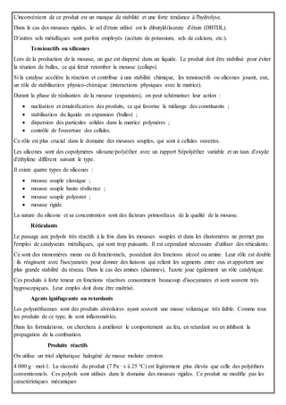 L'inconvénient de ce produit est un manque de stabilité et une forte tendance à l'hydrolyse.
Dans le cas des mousses rigides, le sel d'étain utilisé est le dibutyldilaurate d'étain (DBTDL).
D’autres sels métalliques sont parfois employés (acétate de potassium, sels de calcium, etc.).
Tensioactifs ou silicones
Lors de la production de la mousse, un gaz est dispersé dans un liquide. Le produit doit être stabilisé pour éviter
la réunion de bulles, ce qui ferait retomber la mousse (collaps).
Si la catalyse accélère la réaction et contribue à une stabilité chimique, les tensioactifs ou silicones jouent, eux,
un rôle de stabilisation physico-chimique (interactions physiques avec la matrice).
Durant la phase de réalisation de la mousse (expansion), on peut schématiser leur action :
 nucléation et émulsification des produits, ce qui favorise le mélange des constituants ;
 stabilisation du liquide en expansion (bulles) ;
 dispersion des particules solides dans la matrice polymères ;
 contrôle de l'ouverture des cellules.
Ce rôle est plus crucial dans le domaine des mousses souples, qui sont à cellules ouvertes.
Les silicones sont des copolymères siloxane/polyéther avec un rapport Si/polyéther variable et un taux d'oxyde
d'éthylène différent suivant le type.
Il existe quatre types de silicones :
 mousse souple classique ;
 mousse souple haute résilience ;
 mousse souple polyester ;
 mousse rigide.
La nature du silicone et sa concentration sont des facteurs primordiaux de la qualité de la mousse.
Réticulants
Le passage aux polyols très réactifs à la fois dans les mousses souples et dans les élastomères ne permet pas
l'emploi de catalyseurs métalliques, qui sont trop puissants. Il est cependant nécessaire d'utiliser des réticulants.
Ce sont des monomères mono ou di fonctionnels, possédant des fonctions alcool ou amine. Leur rôle est double
: ils réagissent avec l'isocyanates pour donner des liaisons qui relient les segments entre eux et apportent une
plus grande stabilité du réseau. Dans le cas des amines (diamines), l'azote joue également un rôle catalytique.
Ces produits à forte teneur en fonctions réactives consomment beaucoup d'isocyanates et sont souvent très
hygroscopiques. Leur emploi doit donc être maîtrisé.
Agents ignifugeants ou retardants
Les polyuréthannes sont des produits alvéolaires ayant souvent une masse volumique très faible. Comme tous
les produits de ce type, ils sont inflammables.
Dans les formulations, on cherchera à améliorer le comportement au feu, en retardant ou en inhibant la
propagation de la combustion.
Produits réactifs
On utilise un triol aliphatique halogéné de masse molaire environ
4 000 g · mol-1. La viscosité du produit (7 Pa · s à 25 °C) est légèrement plus élevée que celle des polyéthers
conventionnels. Ces polyols sont utilisés dans le domaine des mousses rigides. Ce produit ne modifie pas les
caractéristiques mécaniques
 