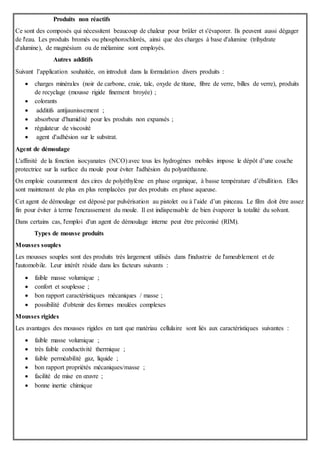 Produits non réactifs
Ce sont des composés qui nécessitent beaucoup de chaleur pour brûler et s'évaporer. Ils peuvent aussi dégager
de l'eau. Les produits bromés ou phosphorochlorés, ainsi que des charges à base d'alumine (trihydrate
d'alumine), de magnésium ou de mélamine sont employés.
Autres additifs
Suivant l’application souhaitée, on introduit dans la formulation divers produits :
 charges minérales (noir de carbone, craie, talc, oxyde de titane, fibre de verre, billes de verre), produits
de recyclage (mousse rigide finement broyée) ;
 colorants
 additifs antijaunissement ;
 absorbeur d'humidité pour les produits non expansés ;
 régulateur de viscosité
 agent d'adhésion sur le substrat.
Agent de démoulage
L'affinité de la fonction isocyanates (NCO) avec tous les hydrogènes mobiles impose le dépôt d’une couche
protectrice sur la surface du moule pour éviter l'adhésion du polyuréthanne.
On emploie couramment des cires de polyéthylène en phase organique, à basse température d’ébullition. Elles
sont maintenant de plus en plus remplacées par des produits en phase aqueuse.
Cet agent de démoulage est déposé par pulvérisation au pistolet ou à l’aide d’un pinceau. Le film doit être assez
fin pour éviter à terme l'encrassement du moule. Il est indispensable de bien évaporer la totalité du solvant.
Dans certains cas, l'emploi d'un agent de démoulage interne peut être préconisé (RIM).
Types de mousse produits
Mousses souples
Les mousses souples sont des produits très largement utilisés dans l'industrie de l'ameublement et de
l'automobile. Leur intérêt réside dans les facteurs suivants :
 faible masse volumique ;
 confort et souplesse ;
 bon rapport caractéristiques mécaniques / masse ;
 possibilité d'obtenir des formes moulées complexes
Mousses rigides
Les avantages des mousses rigides en tant que matériau cellulaire sont liés aux caractéristiques suivantes :
 faible masse volumique ;
 très faible conductivité thermique ;
 faible perméabilité gaz, liquide ;
 bon rapport propriétés mécaniques/masse ;
 facilité de mise en œuvre ;
 bonne inertie chimique
 