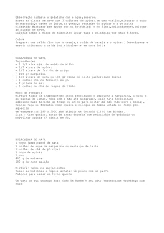 Observação:Hidrate a gelatina com a água,reserve.
Bater as claras em neve com 3 colheres de açúcar.Em uma vasilha,misturar o suco
de maracujá,o creme de leite,as gemas,o restante do açúcar e a gelatina
hidratada Misturar bem (pode ser na batedeira) e no final,delicadamente,colocar
as claras em neve.
Colocar sobre a massa de biscoitos levar para a geladeira por umas 4 horas.

Calda
Preparar uma calda fina com a cereja,a calda da cereja e o açúcar. Desenformar e
servir colocando a calda individualmente em cada fatia.



BOLACHINHA DE NATA
Ingredientes
- 1 1/2 xícara(s) de amido de milho
- 1/2 xícara de açúcar
- 1/2 xícara de farinha de trigo
- 100 gr margarina
- 1/2 xícara de nata ou 100 gr creme de leite pasterizado (nata)
- 1 colher chá de fermento em pó
- 1 pitada de sal
- 1 colher de chá de raspas de limão

Modo de Preparo:
Misture todos os ingredientes secos peneirados e adicione a margarina, a nata e
as raspas de limão. Mexa com a mão até desgrudar, caso haja necessidade
adicione mais farinha de trigo ou amido para soltar da mão (não sove a massa).
Depois faça os formatos como queira e coloque em forma untada no forno pré-
aquecido
em temperatura 180 a 200C até atingir um dourado claro nas bordas.
Dica : Caso queira, antes de assar decorar com pedacinhos de goiabada ou
polvilhar açúcar c/ canela em pó.




BOLACHINHA DE NATA
1 copo (americano) de nata
1 colher de sopa de margarina ou manteiga de leite
1 colher de chá de pó royal
1 copo de açúcar
1 ovo
400 g de maisena
100 g de coco ralado

Misturar todos os ingredientes
Fazer as bolinhas e depois achatar um pouco com um garfo
Colocar para assar em forno quente

Um gato de rua chamado Bob: Como Um Homem e seu gato encontraram esperança nas
ruas
 
