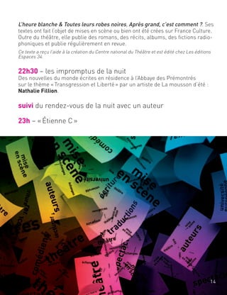 L’heure blanche & Toutes leurs robes noires, Après grand, c’est comment ?. Ses
textes ont fait l’objet de mises en scène ou bien ont été crées sur France Culture.
Outre du théâtre, elle publie des romans, des récits, albums, des fictions radio-
phoniques et publie régulièrement en revue.
Ce texte a reçu l’aide à la création du Centre national du Théâtre et est édité chez Les éditions
Espaces 34.
22h30 – les impromptus de la nuit
Des nouvelles du monde écrites en résidence à l’Abbaye des Prémontrés
sur le thème «Transgression et Liberté» par un artiste de La mousson d’été :
Nathalie Fillion.
suivi du rendez-vous de la nuit avec un auteur
23h – «Étienne C»
14
 