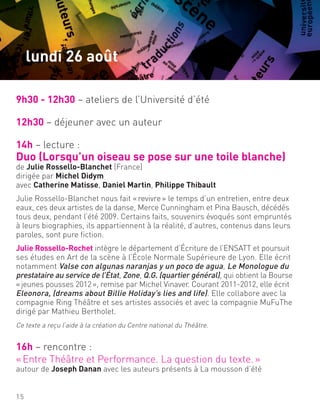 9h30 - 12h30 – ateliers de l’Université d’été
12h30 – déjeuner avec un auteur
14h – lecture :
Duo (Lorsqu’un oiseau se pose sur une toile blanche)
de Julie Rossello-Blanchet (France)
dirigée par Michel Didym
avec Catherine Matisse, Daniel Martin, Philippe Thibault
Julie Rossello-Blanchet nous fait «revivre» le temps d’un entretien, entre deux
eaux, ces deux artistes de la danse, Merce Cunningham et Pina Bausch, décédés
tous deux, pendant l’été 2009. Certains faits, souvenirs évoqués sont empruntés
à leurs biographies, ils appartiennent à la réalité, d’autres, contenus dans leurs
paroles, sont pure fiction.
Julie Rossello-Rochet intègre le département d’Écriture de l’ENSATT et poursuit
ses études en Art de la scène à l’École Normale Supérieure de Lyon. Elle écrit
notamment Valse con algunas naranjas y un poco de agua, Le Monologue du
prestataire au service de l’État, Zone, Q.G. (quartier général), qui obtient la Bourse
«jeunes pousses 2012», remise par Michel Vinaver. Courant 2011-2012, elle écrit
Eleonora, (dreams about Billie Holiday’s lies and life). Elle collabore avec la
compagnie Ring Théâtre et ses artistes associés et avec la compagnie MuFuThe
dirigé par Mathieu Bertholet.
Ce texte a reçu l’aide à la création du Centre national du Théâtre.
16h – rencontre :
«Entre Théâtre et Performance. La question du texte.»
autour de Joseph Danan avec les auteurs présents à La mousson d’été
15
lundi 26 août
 